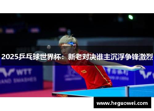 2025乒乓球世界杯：新老对决谁主沉浮争锋激烈