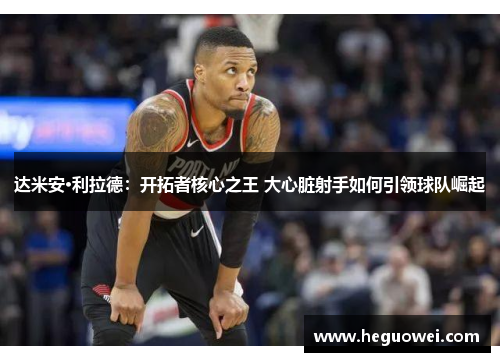 达米安·利拉德：开拓者核心之王 大心脏射手如何引领球队崛起
