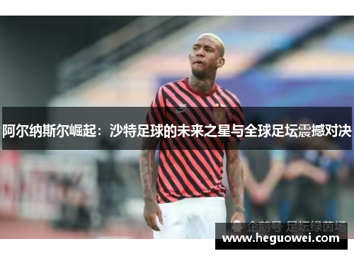 阿尔纳斯尔崛起：沙特足球的未来之星与全球足坛震撼对决