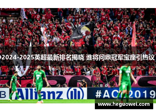 2024-2025英超最新排名揭晓 谁将问鼎冠军宝座引热议